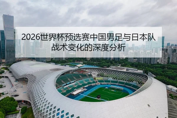 2026世界杯预选赛中国男足与日本队战术变化的深度分析