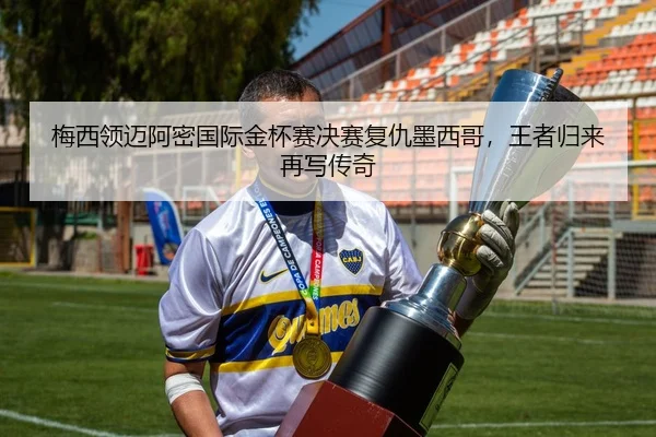 梅西领迈阿密国际金杯赛决赛复仇墨西哥，王者归来再写传奇