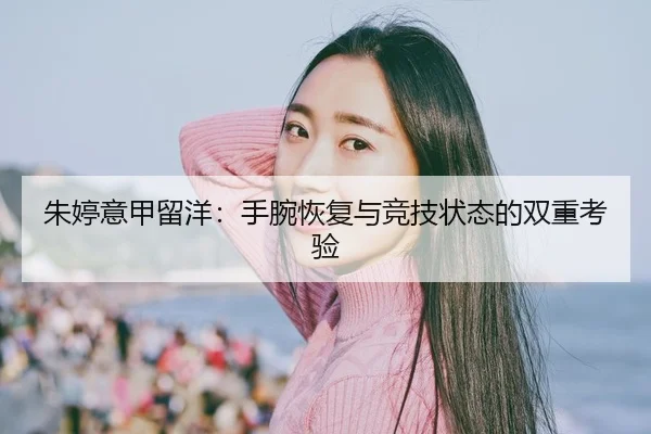 朱婷意甲留洋：手腕恢复与竞技状态的双重考验