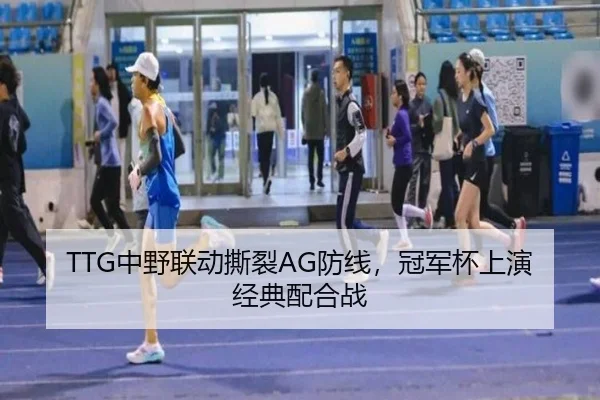 TTG中野联动撕裂AG防线，冠军杯上演经典配合战