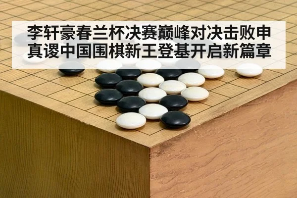 李轩豪春兰杯决赛巅峰对决击败申真谡中国围棋新王登基开启新篇章