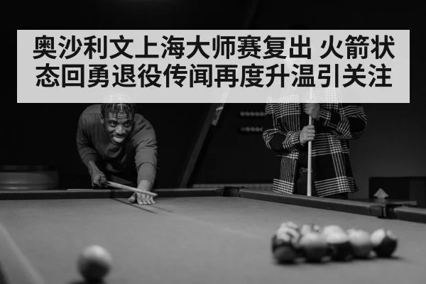 奥沙利文上海大师赛复出 火箭状态回勇退役传闻再度升温引关注